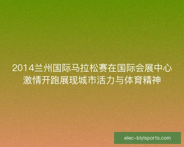 2014兰州国际马拉松赛在国际会展中心激情开跑展现城市活力与体育精神