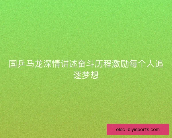 国乒马龙深情讲述奋斗历程激励每个人追逐梦想