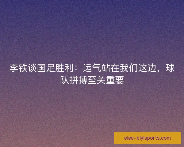李铁谈国足胜利：运气站在我们这边，球队拼搏至关重要