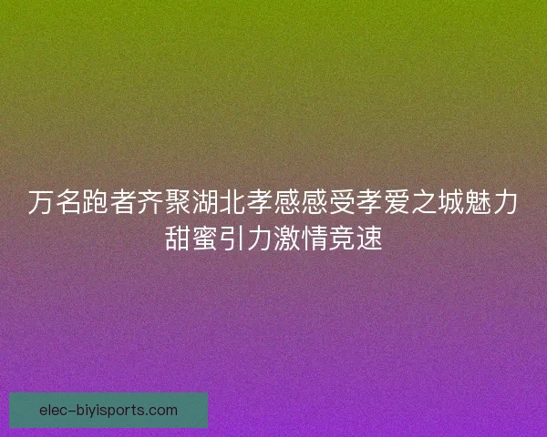 万名跑者齐聚湖北孝感感受孝爱之城魅力甜蜜引力激情竞速