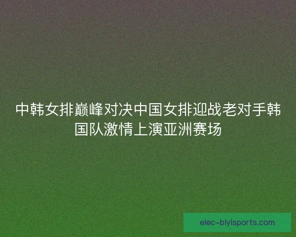 中韩女排巅峰对决中国女排迎战老对手韩国队激情上演亚洲赛场