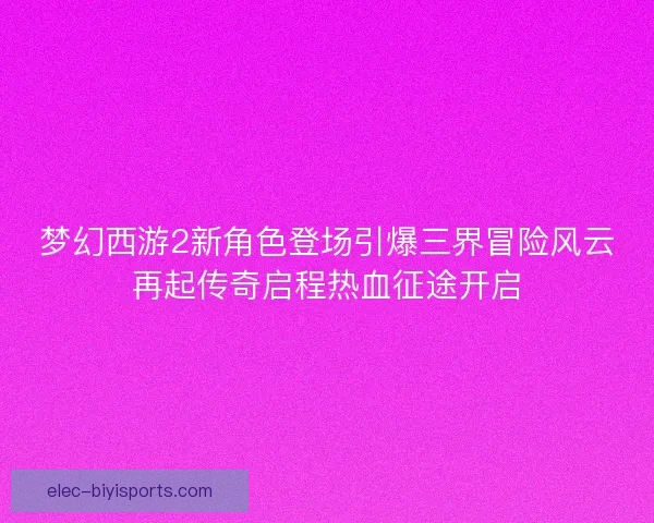 梦幻西游2新角色登场引爆三界冒险风云再起传奇启程热血征途开启