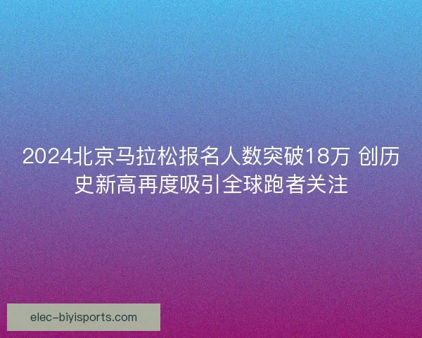 2024北京马拉松报名人数突破18万 创历史新高再度吸引全球跑者关注