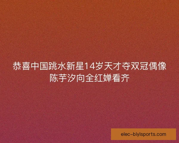 恭喜中国跳水新星14岁天才夺双冠偶像陈芋汐向全红婵看齐