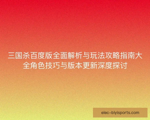 三国杀百度版全面解析与玩法攻略指南大全角色技巧与版本更新深度探讨