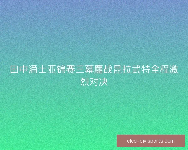 田中涌士亚锦赛三幕鏖战昆拉武特全程激烈对决 田中涌士亚锦赛三幕鏖战昆拉武特全程激烈对决
