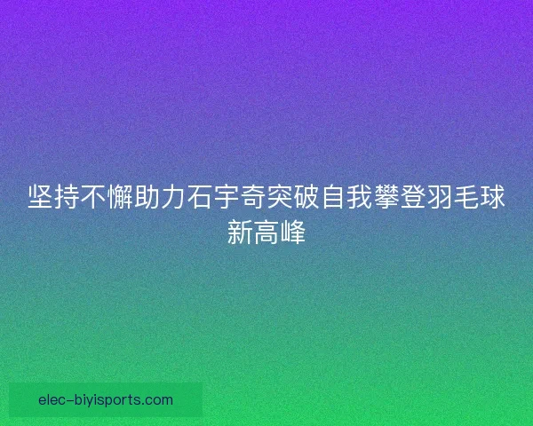 坚持不懈助力石宇奇突破自我攀登羽毛球新高峰