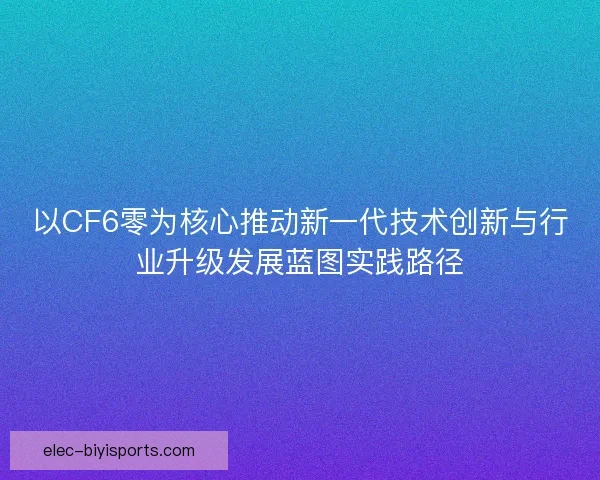 以CF6零为核心推动新一代技术创新与行业升级发展蓝图实践路径 以CF6零为核心推动新一代技术创新与行业升级发展蓝图实践路径