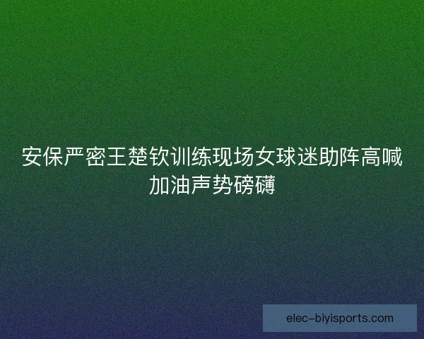 安保严密王楚钦训练现场女球迷助阵高喊加油声势磅礴 安保严密王楚钦训练现场女球迷助阵高喊加油声势磅礴