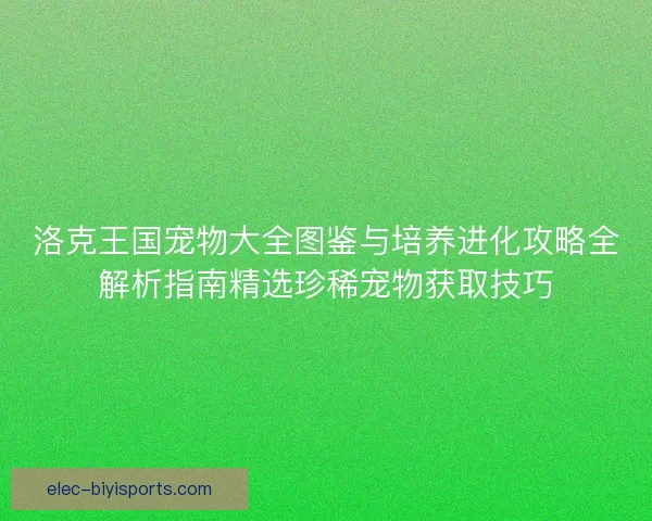 洛克王国宠物大全图鉴与培养进化攻略全解析指南精选珍稀宠物获取技巧